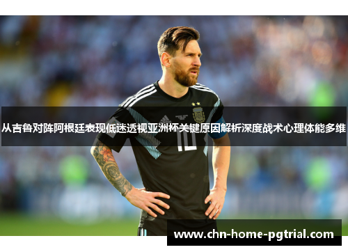 从吉鲁对阵阿根廷表现低迷透视亚洲杯关键原因解析深度战术心理体能多维