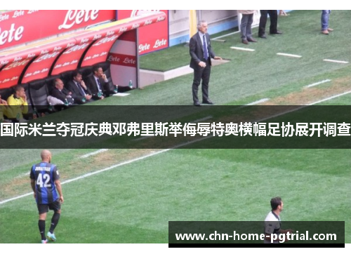 国际米兰夺冠庆典邓弗里斯举侮辱特奥横幅足协展开调查