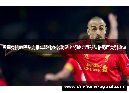 恩里克执教巴黎力推年轻化多名功勋老将被弃用球队格局巨变引热议