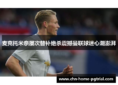 麦克托米奈屡次替补绝杀震撼曼联球迷心潮澎湃