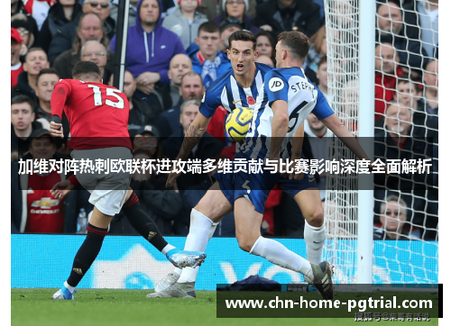 加维对阵热刺欧联杯进攻端多维贡献与比赛影响深度全面解析
