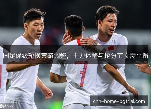 国足保级轮换策略调整，主力休整与抢分节奏需平衡