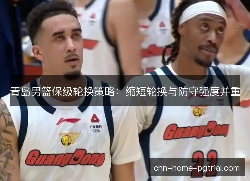 青岛男篮保级轮换策略:缩短轮换与防守强度并重 青岛男篮保级轮换策略:缩短轮换与防守强度并重